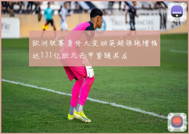 欧洲联赛身价大变动英超领跑增幅达131亿欧元西甲紧随其后