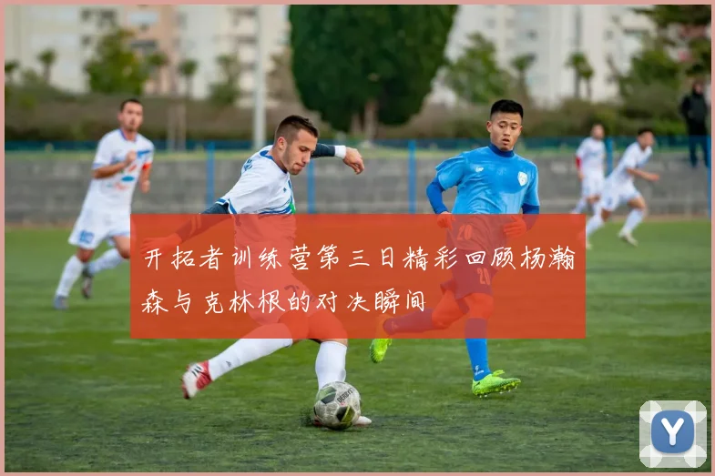 开拓者训练营第三日精彩回顾杨瀚森与克林根的对决瞬间