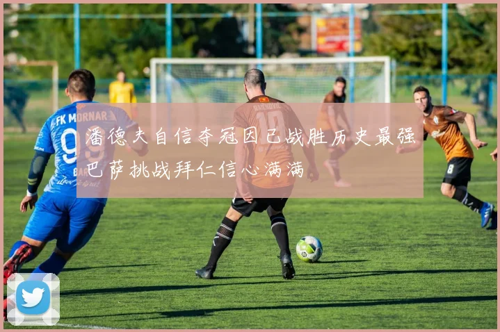 潘德夫自信夺冠因已战胜历史最强巴萨挑战拜仁信心满满