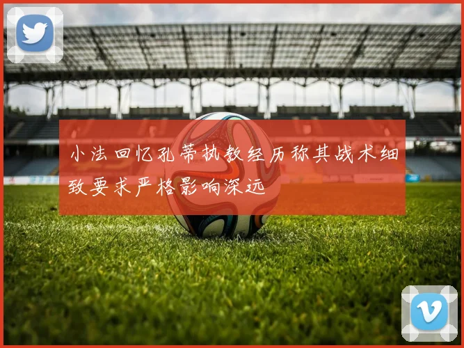 小法回忆孔蒂执教经历称其战术细致要求严格影响深远