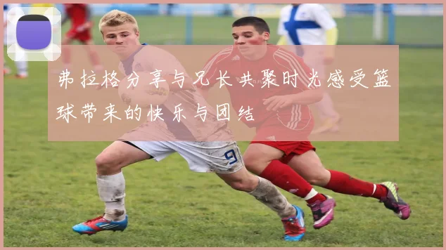 弗拉格分享与兄长共聚时光感受篮球带来的快乐与团结