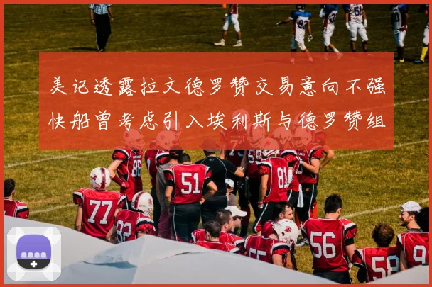 美记透露拉文德罗赞交易意向不强快船曾考虑引入埃利斯与德罗赞组合