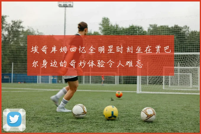 埃奇库姆回忆全明星时刻坐在贾巴尔身边的奇妙体验令人难忘