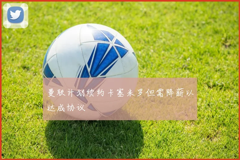 曼联计划续约卡塞米罗但需降薪以达成协议