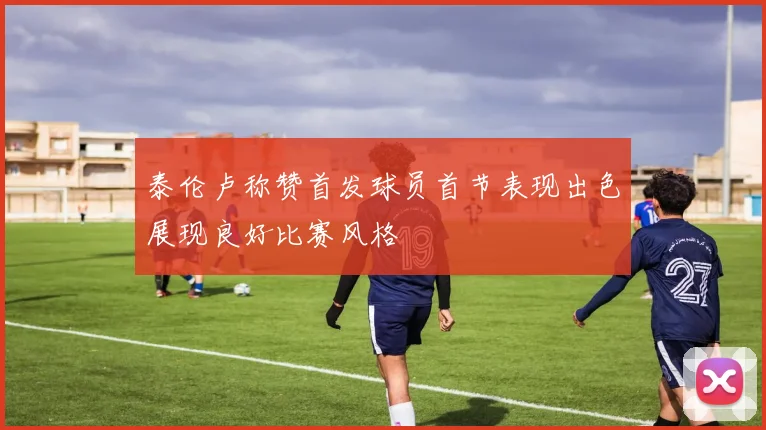 泰伦卢称赞首发球员首节表现出色展现良好比赛风格