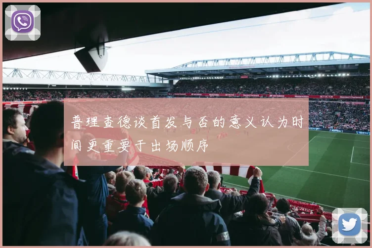 普理查德谈首发与否的意义认为时间更重要于出场顺序