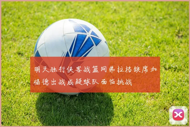 明天独行侠客战篮网弗拉格缺席加福德出战成疑球队面临挑战