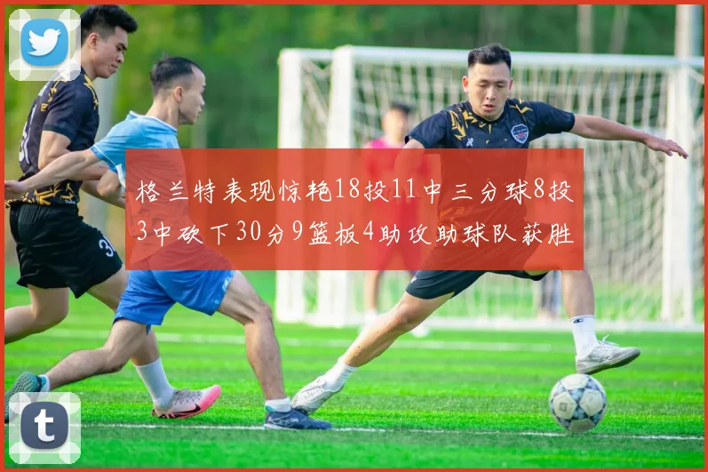 格兰特表现惊艳18投11中三分球8投3中砍下30分9篮板4助攻助球队获胜