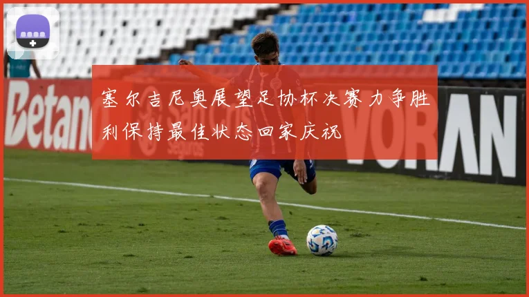 塞尔吉尼奥展望足协杯决赛力争胜利保持最佳状态回家庆祝