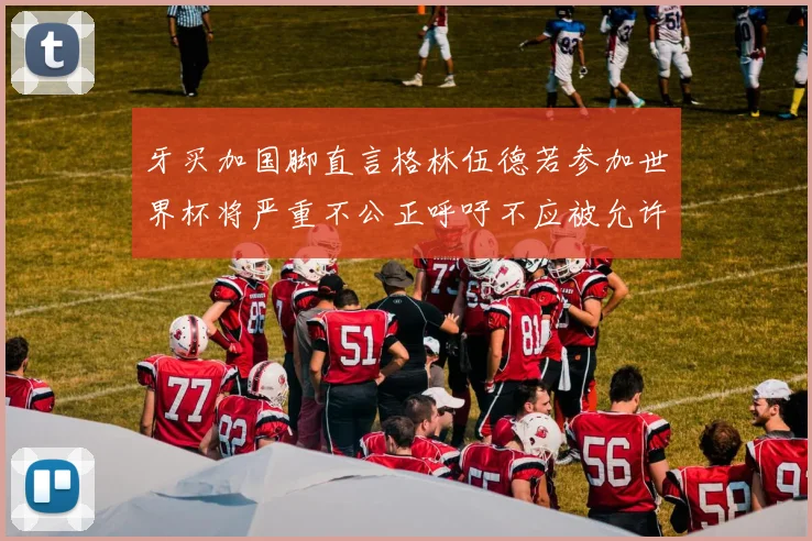 牙买加国脚直言格林伍德若参加世界杯将严重不公正呼吁不应被允许