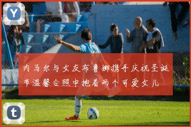 内马尔与女友布鲁娜携手庆祝圣诞节温馨合照中抱着两个可爱女儿