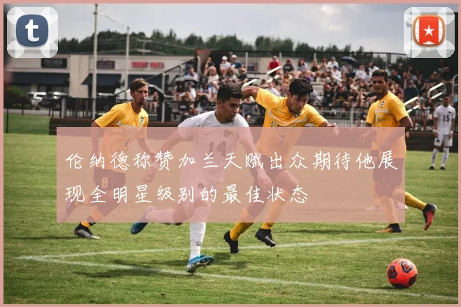 伦纳德称赞加兰天赋出众期待他展现全明星级别的最佳状态
