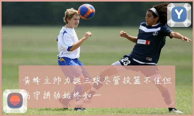 黄蜂主帅力挺三球尽管投篮不佳但防守拼劲始终如一