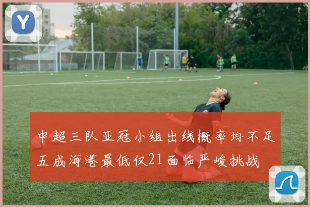 中超三队亚冠小组出线概率均不足五成海港最低仅21面临严峻挑战