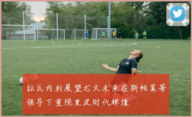 拉瓦内利展望尤文未来在斯帕莱蒂领导下重现里皮时代辉煌