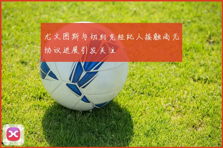 尤文图斯与切利克经纪人接触尚无协议进展引发关注
