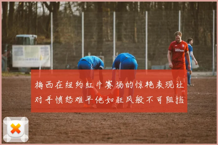 梅西在纽约红牛赛场的惊艳表现让对手愤怒难平他如狂风般不可阻挡