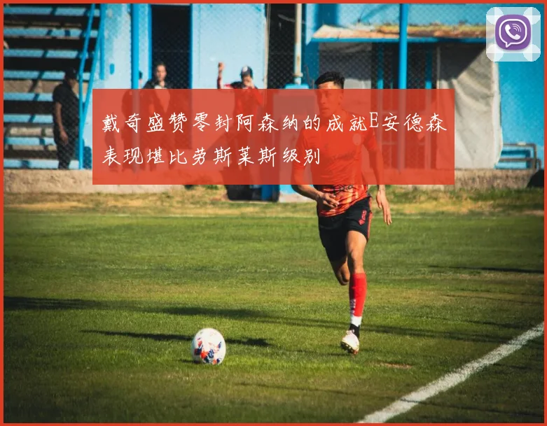 戴奇盛赞零封阿森纳的成就E安德森表现堪比劳斯莱斯级别