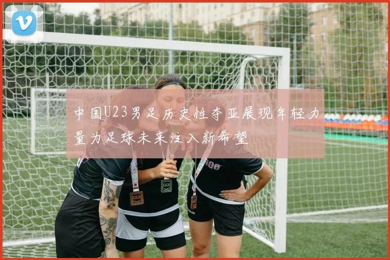 中国U23男足历史性夺亚展现年轻力量为足球未来注入新希望