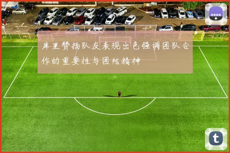 库里赞扬队友表现出色强调团队合作的重要性与团结精神