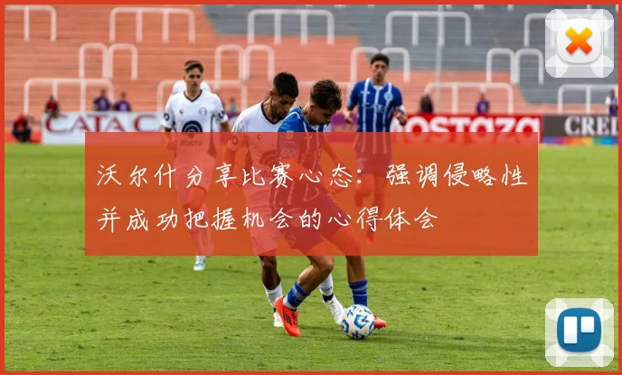 沃尔什分享比赛心态：强调侵略性并成功把握机会的心得体会