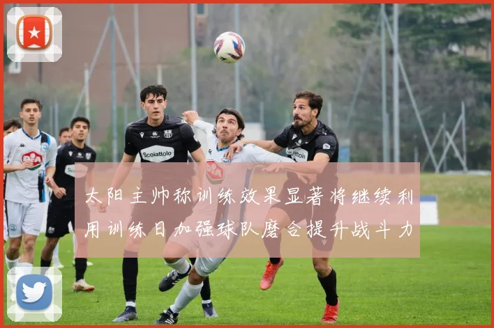 太阳主帅称训练效果显著将继续利用训练日加强球队磨合提升战斗力