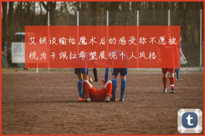 艾顿谈输给魔术后的感受称不愿被视为卡佩拉希望展现个人风格