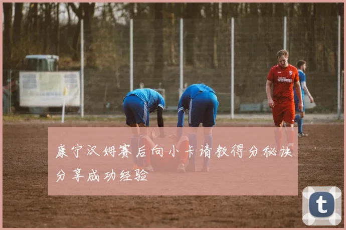 康宁汉姆赛后向小卡请教得分秘诀分享成功经验