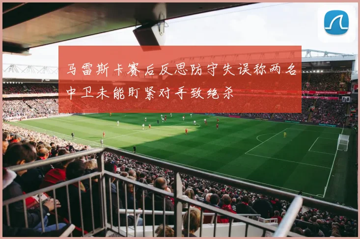 马雷斯卡赛后反思防守失误称两名中卫未能盯紧对手致绝杀