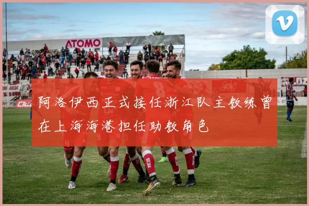 阿洛伊西正式接任浙江队主教练曾在上海海港担任助教角色