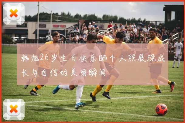 韩旭26岁生日快乐晒个人照展现成长与自信的美丽瞬间