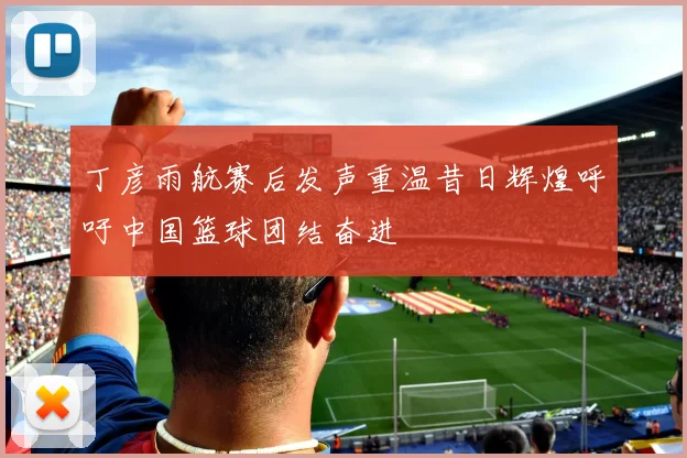 丁彦雨航赛后发声重温昔日辉煌呼吁中国篮球团结奋进